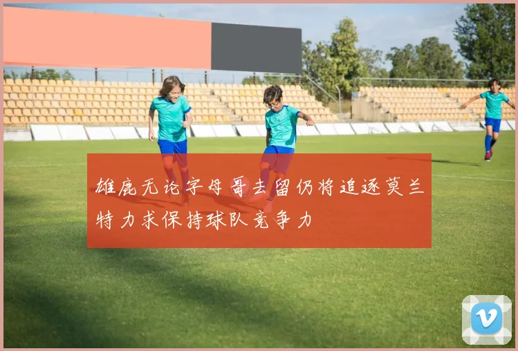 雄鹿无论字母哥去留仍将追逐莫兰特力求保持球队竞争力
