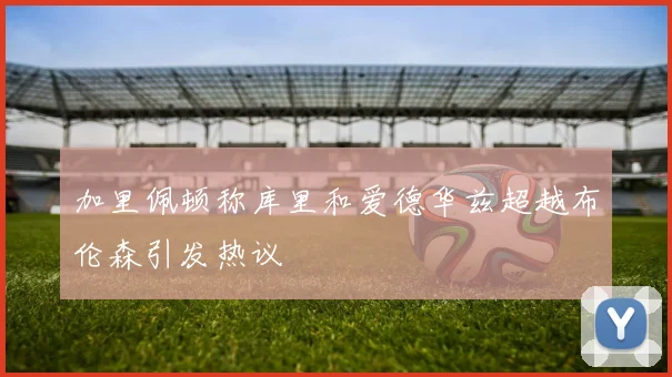 加里佩顿称库里和爱德华兹超越布伦森引发热议
