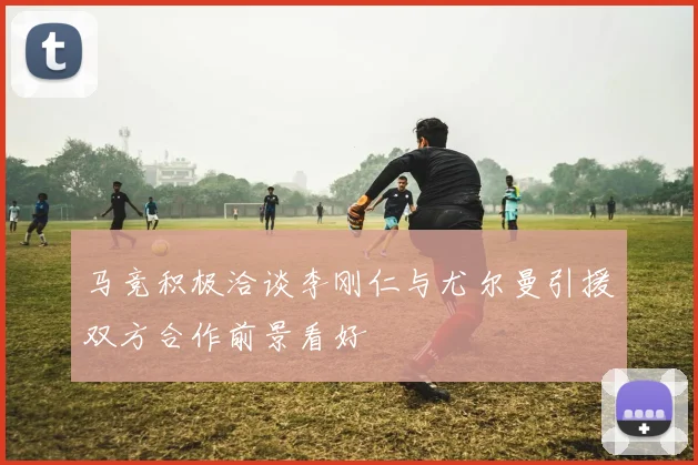 马竞积极洽谈李刚仁与尤尔曼引援双方合作前景看好