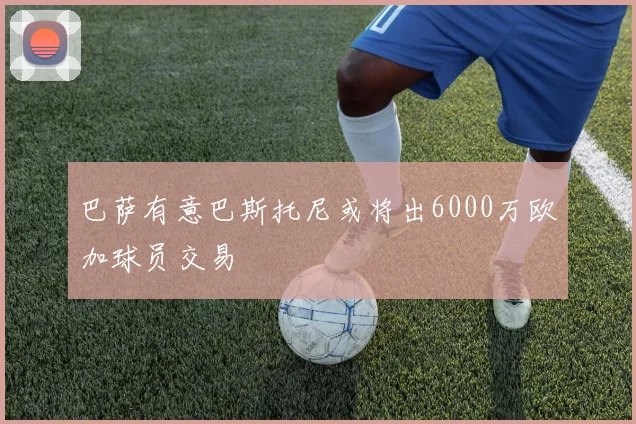 巴萨有意巴斯托尼或将出6000万欧加球员交易