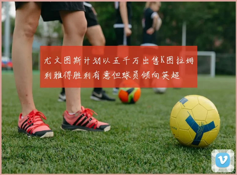 尤文图斯计划以五千万出售K图拉姆利雅得胜利有意但球员倾向英超