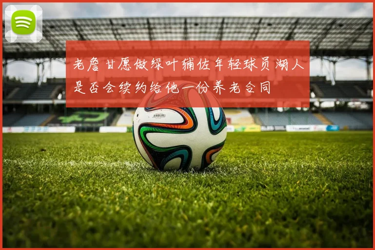 老詹甘愿做绿叶辅佐年轻球员湖人是否会续约给他一份养老合同