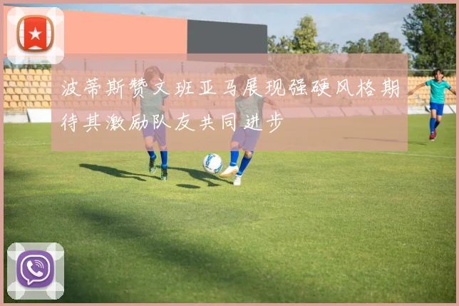 波蒂斯赞文班亚马展现强硬风格期待其激励队友共同进步