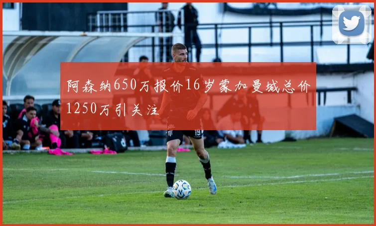 阿森纳650万报价16岁蒙加曼城总价1250万引关注