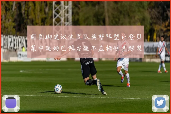 前国脚建议法国队调整阵型让登贝莱中路姆巴佩左路不应牺牲金球奖得主