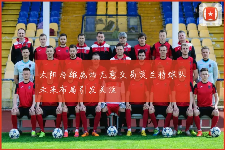 太阳与雄鹿均无意交易莫兰特球队未来布局引发关注
