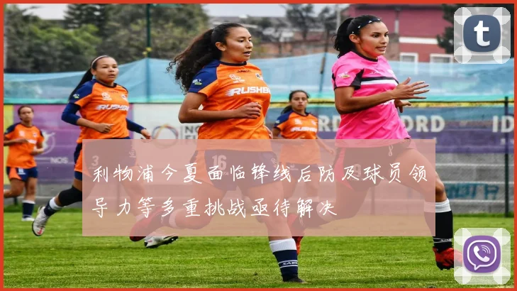 利物浦今夏面临锋线后防及球员领导力等多重挑战亟待解决