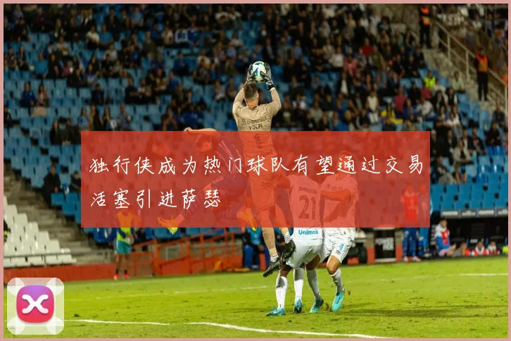 独行侠成为热门球队有望通过交易活塞引进萨瑟