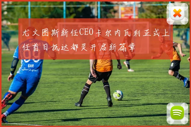 尤文图斯新任CEO卡尔内瓦利正式上任首日抵达都灵开启新篇章