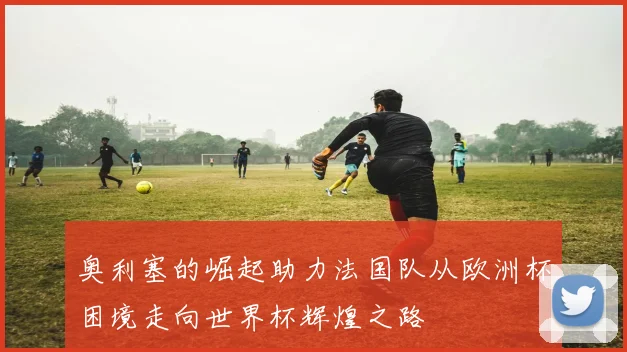 奥利塞的崛起助力法国队从欧洲杯困境走向世界杯辉煌之路