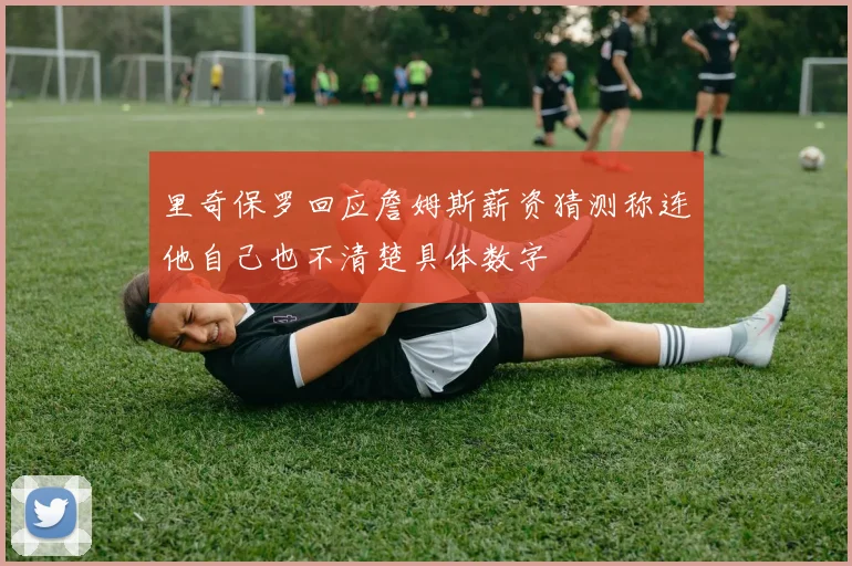 里奇保罗回应詹姆斯薪资猜测称连他自己也不清楚具体数字