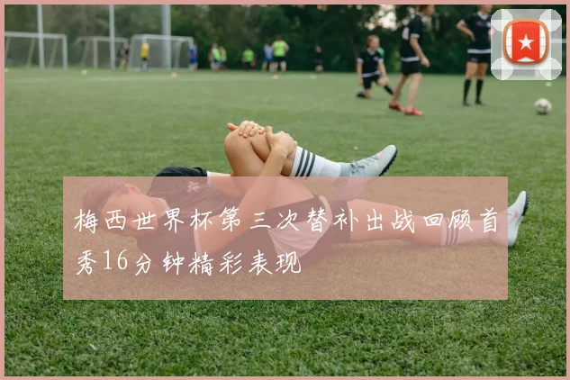 梅西世界杯第三次替补出战回顾首秀16分钟精彩表现