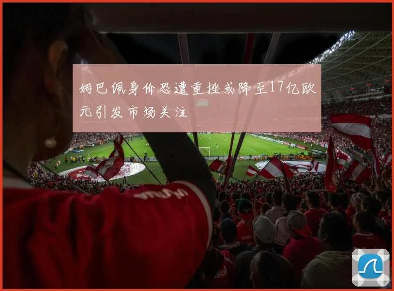 姆巴佩身价恐遭重挫或降至17亿欧元引发市场关注