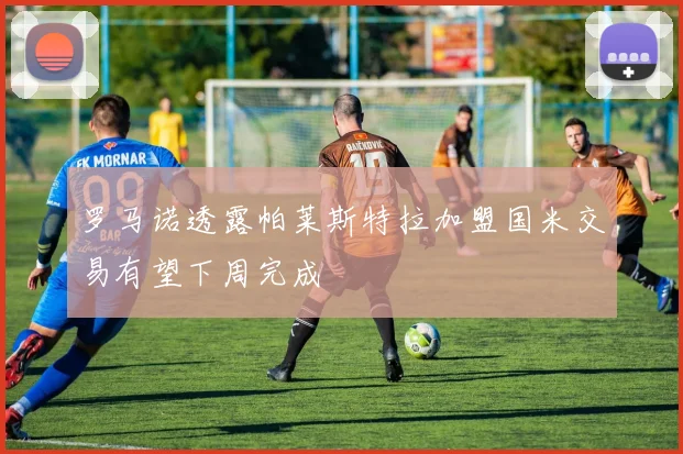 罗马诺透露帕莱斯特拉加盟国米交易有望下周完成