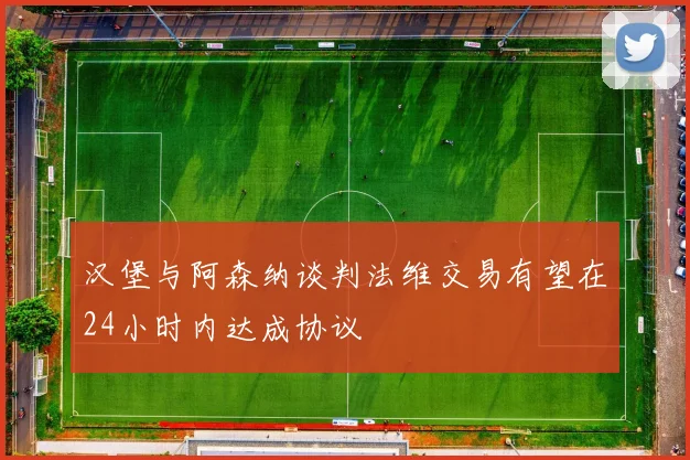 汉堡与阿森纳谈判法维交易有望在24小时内达成协议
