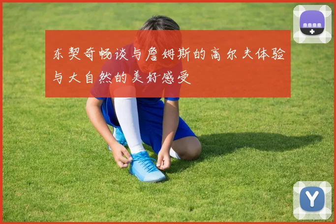 东契奇畅谈与詹姆斯的高尔夫体验与大自然的美好感受