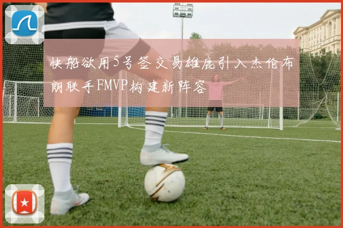 快船欲用5号签交易雄鹿引入杰伦布朗联手FMVP构建新阵容