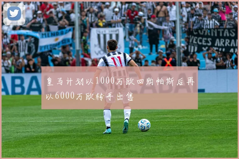 皇马计划以1000万欧回购帕斯后再以6000万欧转手出售