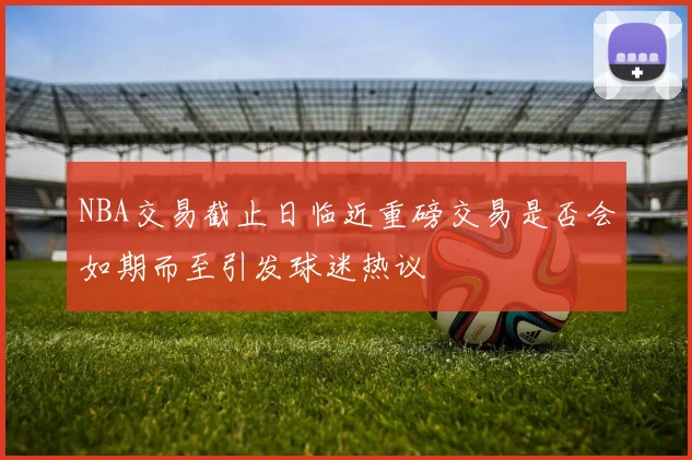 NBA交易截止日临近重磅交易是否会如期而至引发球迷热议