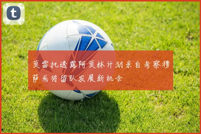 莫雷托透露阿莫林计划亲自考察穆萨或将留队发展新机会