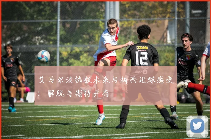 艾马尔谈执教未来与梅西进球感受：解脱与期待并存