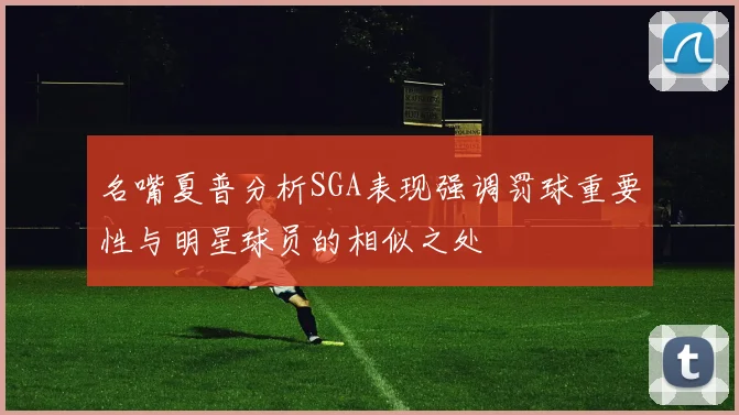 名嘴夏普分析SGA表现强调罚球重要性与明星球员的相似之处