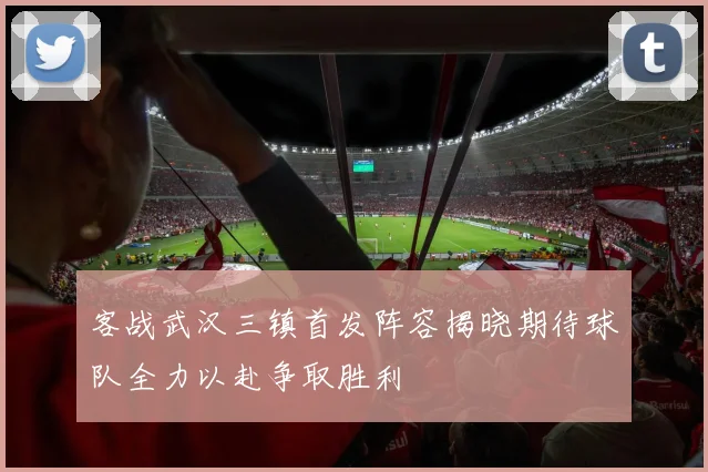 客战武汉三镇首发阵容揭晓期待球队全力以赴争取胜利